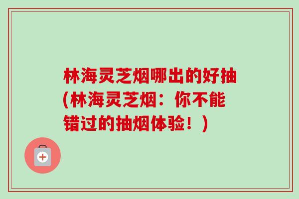 林海灵芝烟哪出的好抽(林海灵芝烟：你不能错过的抽烟体验！)