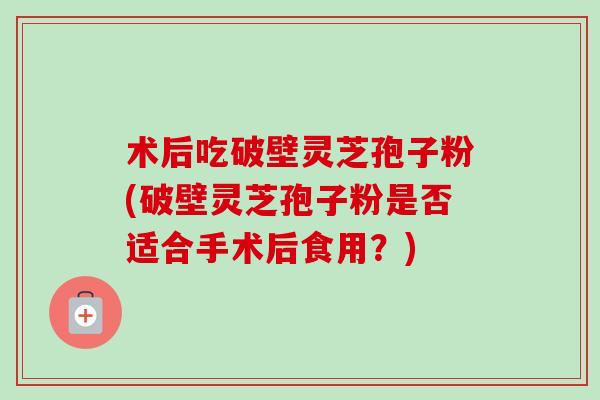 术后吃破壁灵芝孢子粉(破壁灵芝孢子粉是否适合手术后食用？)