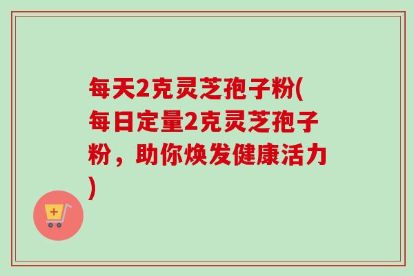 每天2克灵芝孢子粉(每日定量2克灵芝孢子粉,助你焕发健康活力) 每天2克灵芝孢子粉(每日定量2克灵芝孢子粉,助你焕发健康活力)