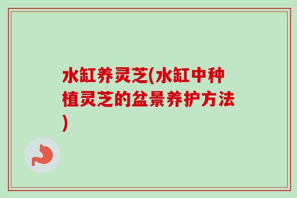 水缸养灵芝(水缸中种植灵芝的盆景养护方法) 水缸养灵芝(水缸中种植灵芝的盆景养护方法)