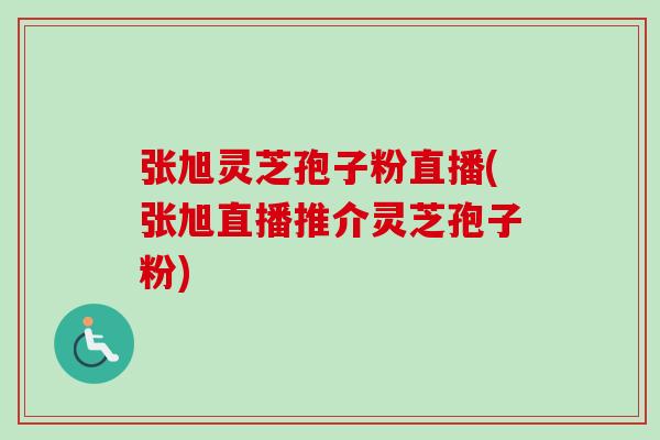 张旭灵芝孢子粉直播(张旭直播推介灵芝孢子粉) 张旭灵芝孢子粉直播(张旭直播推介灵芝孢子粉)