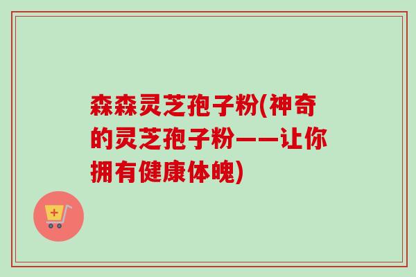 森森灵芝孢子粉(神奇的灵芝孢子粉——让你拥有健康体魄) 森森灵芝孢子粉(神奇的灵芝孢子粉——让你拥有健康体魄)