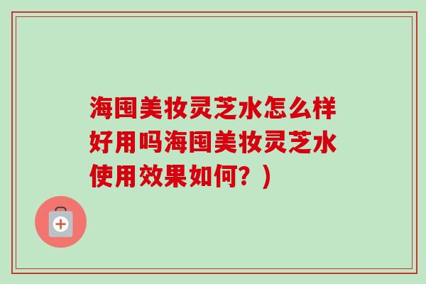 海囤美妆灵芝水怎么样好用吗海囤美妆灵芝水使用效果如何?) 海囤美妆灵芝水怎么样好用吗海囤美妆灵芝水使用效果如何?)