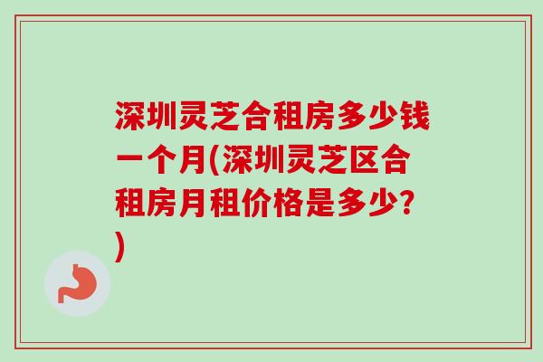 深圳灵芝合租房多少钱一个月(深圳灵芝区合租房月租价格是多少？)