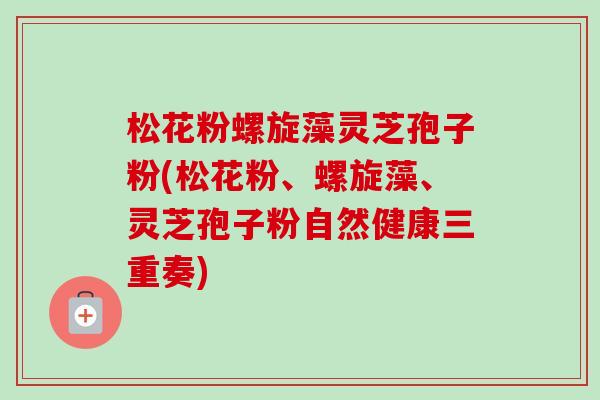 松花粉螺旋藻灵芝孢子粉(松花粉、螺旋藻、灵芝孢子粉自然健康三重奏)