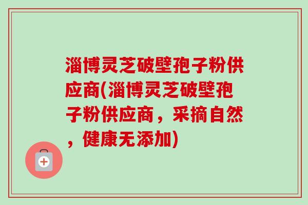 淄博灵芝破壁孢子粉供应商(淄博灵芝破壁孢子粉供应商,采摘自然,健康无添加) 淄博灵芝破壁孢子粉供应商(淄博灵芝破壁孢子粉供应商,采摘自然,健康无添加)