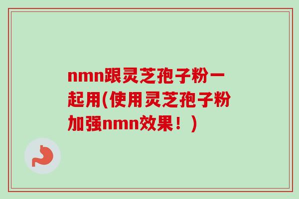 nmn跟灵芝孢子粉一起用(使用灵芝孢子粉加强nmn效果!) nmn跟灵芝孢子粉一起用(使用灵芝孢子粉加强nmn效果!)