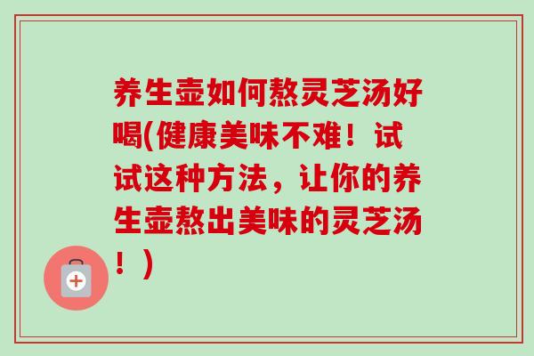养生壶如何熬灵芝汤好喝(健康美味不难!试试这种方法,让你的养生壶熬出美味的灵芝汤!) 养生壶如何熬灵芝汤好喝(健康美味不难!试试这种方法,让你的养生壶熬出美味的灵芝汤!)
