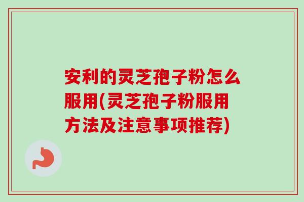 安利的灵芝孢子粉怎么服用(灵芝孢子粉服用方法及注意事项推荐)