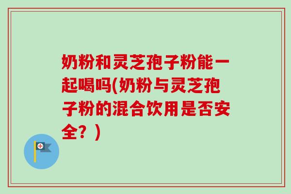 奶粉和灵芝孢子粉能一起喝吗(奶粉与灵芝孢子粉的混合饮用是否安全?) 奶粉和灵芝孢子粉能一起喝吗(奶粉与灵芝孢子粉的混合饮用是否安全?)