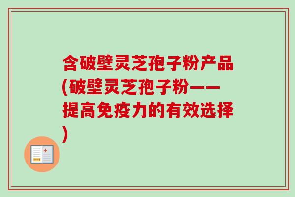 含破壁灵芝孢子粉产品(破壁灵芝孢子粉——提高免疫力的有效选择) 含破壁灵芝孢子粉产品(破壁灵芝孢子粉——提高免疫力的有效选择)
