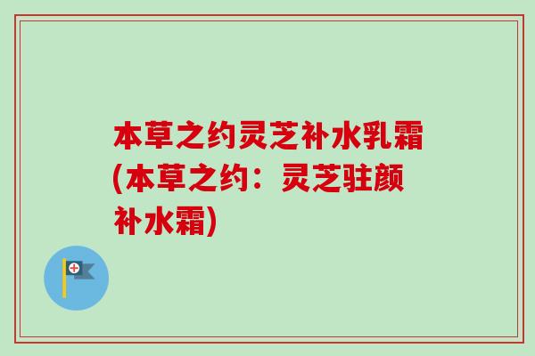本草之约灵芝补水乳霜(本草之约：灵芝驻颜补水霜)