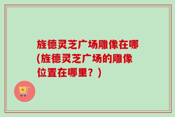 旌德灵芝广场雕像在哪(旌德灵芝广场的雕像位置在哪里?) 旌德灵芝广场雕像在哪(旌德灵芝广场的雕像位置在哪里?)