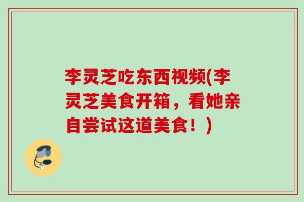李灵芝吃东西视频(李灵芝美食开箱，看她亲自尝试这道美食！)
