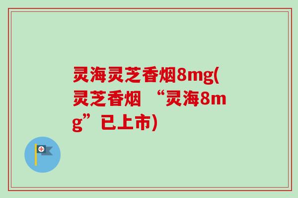 灵海灵芝香烟8mg(灵芝香烟 “灵海8mg”已上市) 灵海灵芝香烟8mg(灵芝香烟 “灵海8mg”已上市)