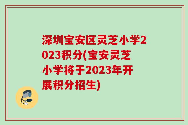 深圳宝安区灵芝小学2023积分(宝安灵芝小学将于2023年开展积分招生) 深圳宝安区灵芝小学2023积分(宝安灵芝小学将于2023年开展积分招生)