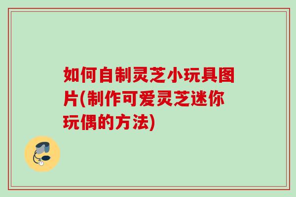 如何自制灵芝小玩具图片(制作可爱灵芝迷你玩偶的方法) 如何自制灵芝小玩具图片(制作可爱灵芝迷你玩偶的方法)