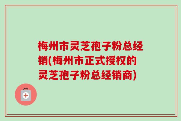 梅州市灵芝孢子粉总经销(梅州市正式授权的灵芝孢子粉总经销商) 梅州市灵芝孢子粉总经销(梅州市正式授权的灵芝孢子粉总经销商)
