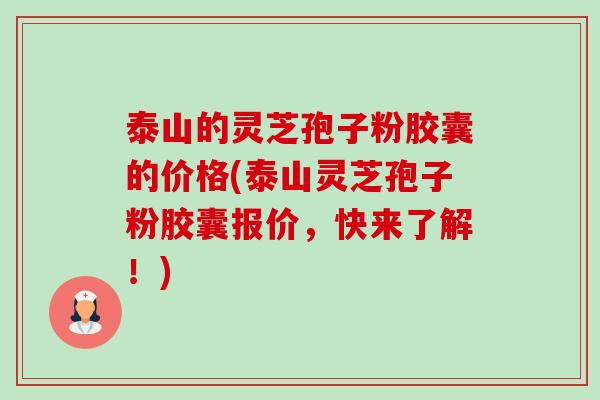 泰山的灵芝孢子粉胶囊的价格(泰山灵芝孢子粉胶囊报价,快来了解!) 泰山的灵芝孢子粉胶囊的价格(泰山灵芝孢子粉胶囊报价,快来了解!)