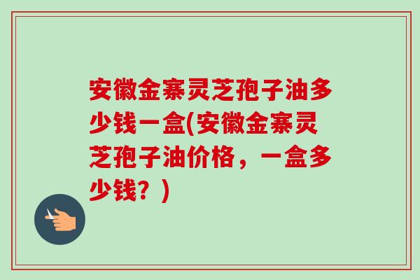安徽金寨灵芝孢子油多少钱一盒(安徽金寨灵芝孢子油价格,一盒多少钱?) 安徽金寨灵芝孢子油多少钱一盒(安徽金寨灵芝孢子油价格,一盒多少钱?)
