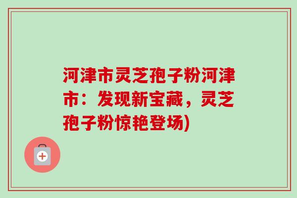 河津市灵芝孢子粉河津市：发现新宝藏，灵芝孢子粉惊艳登场)