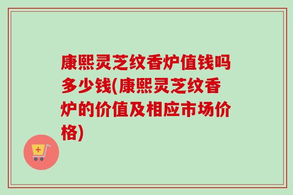康熙灵芝纹香炉值钱吗多少钱(康熙灵芝纹香炉的价值及相应市场价格) 康熙灵芝纹香炉值钱吗多少钱(康熙灵芝纹香炉的价值及相应市场价格)