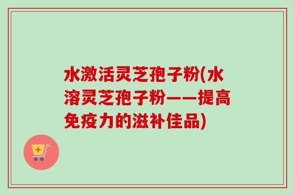 水激活灵芝孢子粉(水溶灵芝孢子粉——提高免疫力的滋补佳品) 水激活灵芝孢子粉(水溶灵芝孢子粉——提高免疫力的滋补佳品)