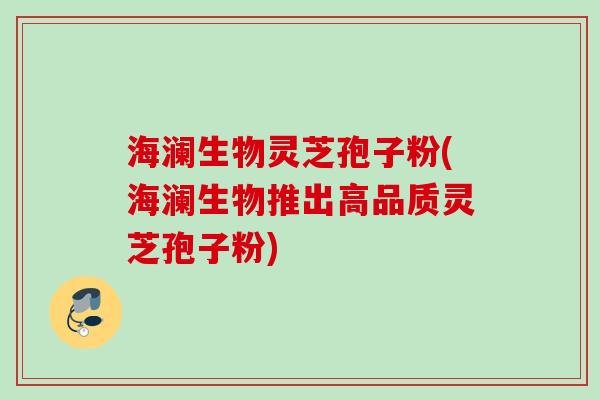 海澜生物灵芝孢子粉(海澜生物推出高品质灵芝孢子粉) 海澜生物灵芝孢子粉(海澜生物推出高品质灵芝孢子粉)