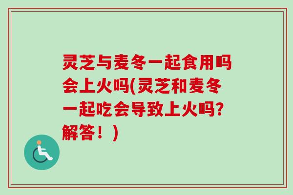 灵芝与麦冬一起食用吗会上火吗(灵芝和麦冬一起吃会导致上火吗？解答！)