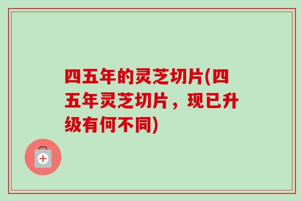 四五年的灵芝切片(四五年灵芝切片,现已升级有何不同) 四五年的灵芝切片(四五年灵芝切片,现已升级有何不同)
