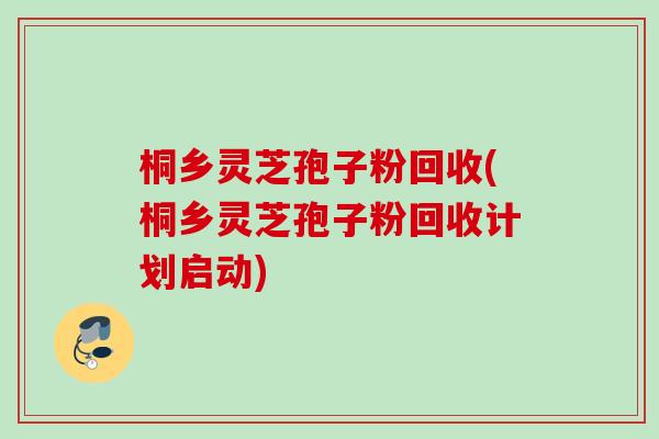 桐乡灵芝孢子粉回收(桐乡灵芝孢子粉回收计划启动)