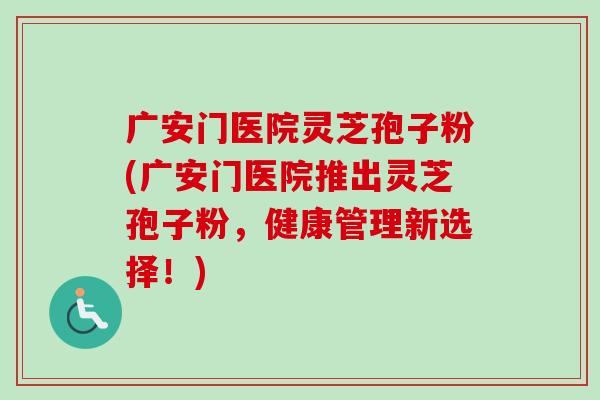 广安门医院灵芝孢子粉(广安门医院推出灵芝孢子粉，健康管理新选择！)