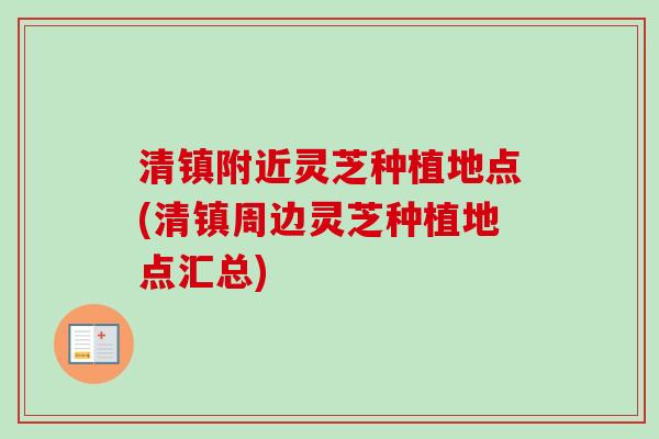 清镇附近灵芝种植地点(清镇周边灵芝种植地点汇总)