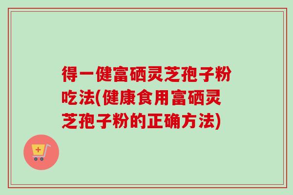 得一健富硒灵芝孢子粉吃法(健康食用富硒灵芝孢子粉的正确方法)