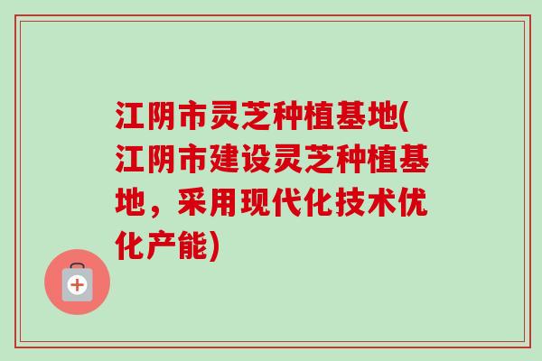 江阴市灵芝种植基地(江阴市建设灵芝种植基地,采用现代化技术优化产能) 江阴市灵芝种植基地(江阴市建设灵芝种植基地,采用现代化技术优化产能)