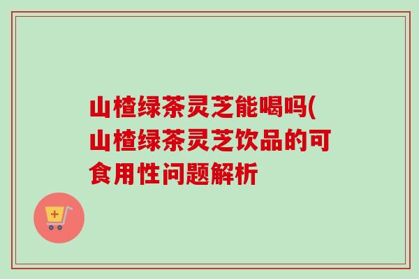山楂绿茶灵芝能喝吗(山楂绿茶灵芝饮品的可食用性问题解析 山楂绿茶灵芝能喝吗(山楂绿茶灵芝饮品的可食用性问题解析