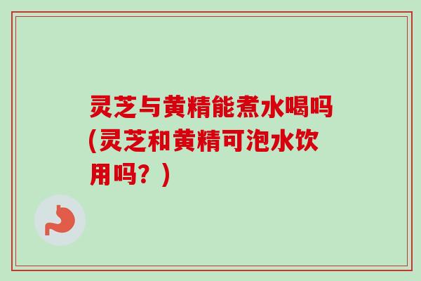 灵芝与黄精能煮水喝吗(灵芝和黄精可泡水饮用吗?) 灵芝与黄精能煮水喝吗(灵芝和黄精可泡水饮用吗?)
