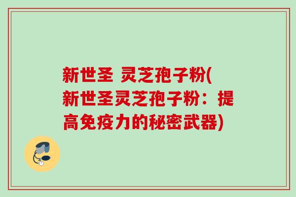 新世圣 灵芝孢子粉(新世圣灵芝孢子粉:提高免疫力的秘密武器) 新世圣 灵芝孢子粉(新世圣灵芝孢子粉:提高免疫力的秘密武器)