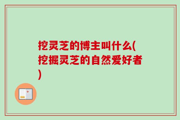 挖灵芝的博主叫什么(挖掘灵芝的自然爱好者) 挖灵芝的博主叫什么(挖掘灵芝的自然爱好者)