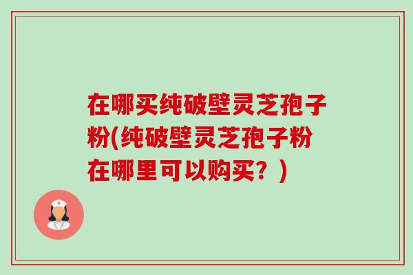 在哪买纯破壁灵芝孢子粉(纯破壁灵芝孢子粉在哪里可以购买？)
