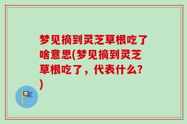梦见摘到灵芝草根吃了啥意思(梦见摘到灵芝草根吃了，代表什么？)