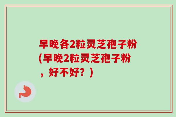 早晚各2粒灵芝孢子粉(早晚2粒灵芝孢子粉,好不好?) 早晚各2粒灵芝孢子粉(早晚2粒灵芝孢子粉,好不好?)