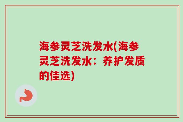 海参灵芝洗发水(海参灵芝洗发水：养护发质的佳选)