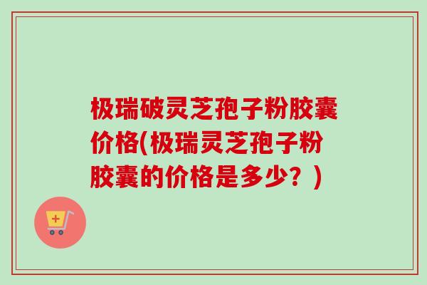 极瑞破灵芝孢子粉胶囊价格(极瑞灵芝孢子粉胶囊的价格是多少?) 极瑞破灵芝孢子粉胶囊价格(极瑞灵芝孢子粉胶囊的价格是多少?)
