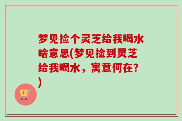 梦见捡个灵芝给我喝水啥意思(梦见捡到灵芝给我喝水,寓意何在?) 梦见捡个灵芝给我喝水啥意思(梦见捡到灵芝给我喝水,寓意何在?)