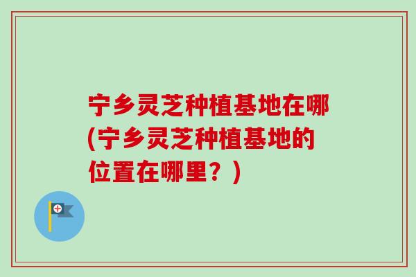 宁乡灵芝种植基地在哪(宁乡灵芝种植基地的位置在哪里?) 宁乡灵芝种植基地在哪(宁乡灵芝种植基地的位置在哪里?)