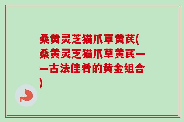 桑黄灵芝猫爪草黄芪(桑黄灵芝猫爪草黄芪——古法佳肴的黄金组合)