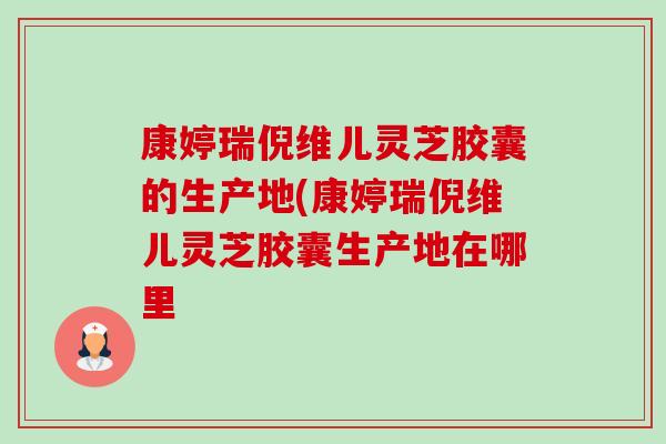康婷瑞倪维儿灵芝胶囊的生产地(康婷瑞倪维儿灵芝胶囊生产地在哪里