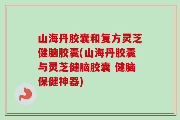 山海丹胶囊和复方灵芝健脑胶囊(山海丹胶囊与灵芝健脑胶囊 健脑保健神器) 山海丹胶囊和复方灵芝健脑胶囊(山海丹胶囊与灵芝健脑胶囊 健脑保健神器)