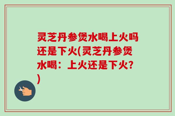 灵芝丹参煲水喝上火吗还是下火(灵芝丹参煲水喝：上火还是下火？)